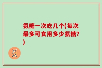 氨糖一次吃几个(每次最多可食用多少氨糖？)