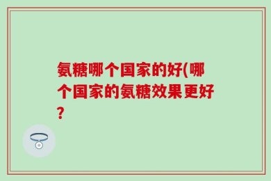 氨糖哪个国家的好(哪个国家的氨糖效果更好？