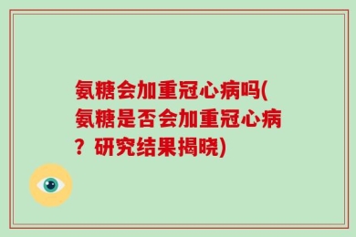 氨糖会加重冠心病吗(氨糖是否会加重冠心病？研究结果揭晓)