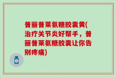 普丽普莱氨糖胶囊黄(治疗关节炎好帮手，普丽普莱氨糖胶囊让你告别疼痛)