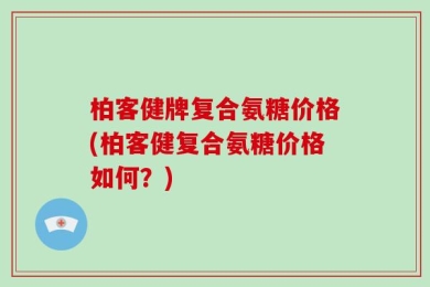 柏客健牌复合氨糖价格(柏客健复合氨糖价格如何？)