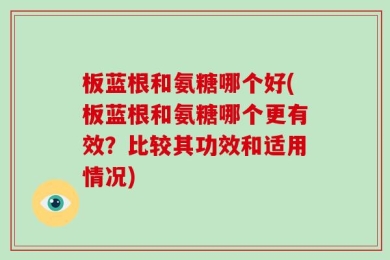 板蓝根和氨糖哪个好(板蓝根和氨糖哪个更有效？比较其功效和适用情况)