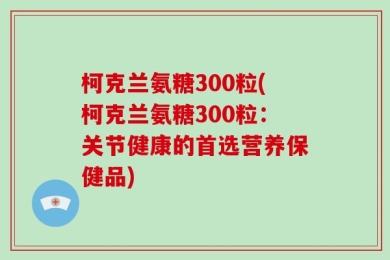 柯克兰氨糖300粒(柯克兰氨糖300粒：关节健康的首选营养保健品)