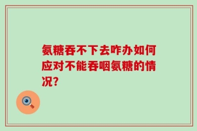 氨糖吞不下去咋办如何应对不能吞咽氨糖的情况？