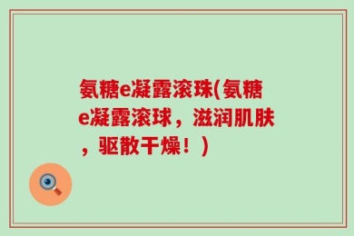 氨糖e凝露滚珠(氨糖e凝露滚球，滋润肌肤，驱散干燥！)
