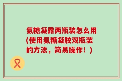 氨糖凝露两瓶装怎么用(使用氨糖凝胶双瓶装的方法，简易操作！)