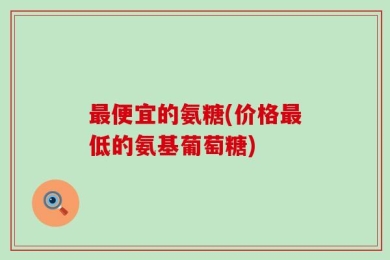 最便宜的氨糖(价格最低的氨基葡萄糖)