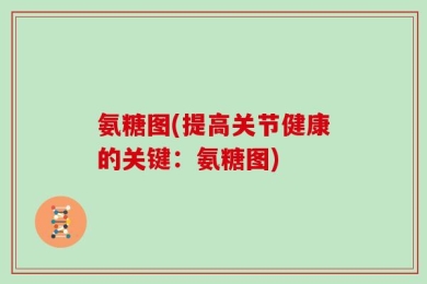 氨糖图(提高关节健康的关键：氨糖图)