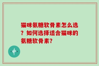 猫咪氨糖软骨素怎么选？如何选择适合猫咪的氨糖软骨素？