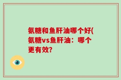 氨糖和鱼肝油哪个好(氨糖vs鱼肝油：哪个更有效？
