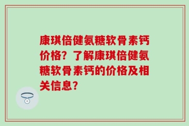 康琪倍健氨糖软骨素钙价格？了解康琪倍健氨糖软骨素钙的价格及相关信息？
