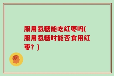 服用氨糖能吃红枣吗(服用氨糖时能否食用红枣？)