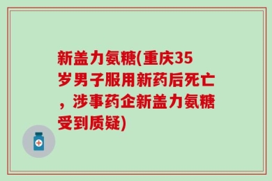 新盖力氨糖(重庆35岁男子服用新药后死亡，涉事药企新盖力氨糖受到质疑)