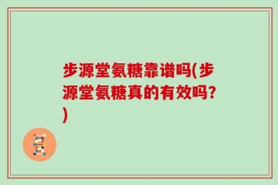步源堂氨糖靠谱吗(步源堂氨糖真的有效吗？)