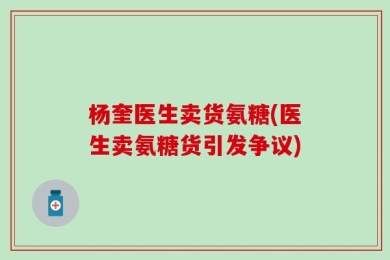 杨奎医生卖货氨糖(医生卖氨糖货引发争议)