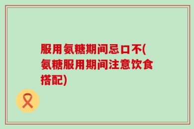 服用氨糖期间忌口不(氨糖服用期间注意饮食搭配)