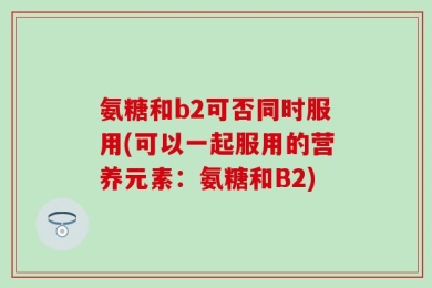 氨糖和b2可否同时服用(可以一起服用的营养元素：氨糖和B2)