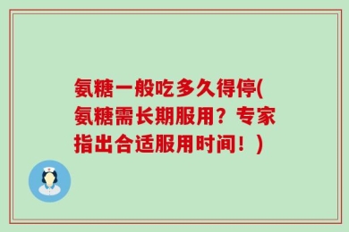 氨糖一般吃多久得停(氨糖需长期服用？专家指出合适服用时间！)