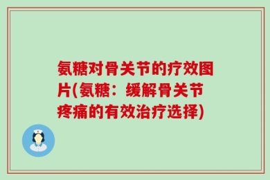 氨糖对骨关节的疗效图片(氨糖：缓解骨关节疼痛的有效治疗选择)
