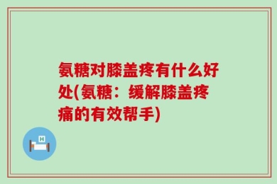 氨糖对膝盖疼有什么好处(氨糖：缓解膝盖疼痛的有效帮手)