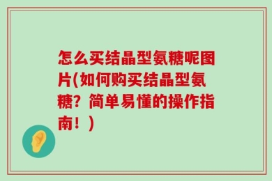 怎么买结晶型氨糖呢图片(如何购买结晶型氨糖？简单易懂的操作指南！)