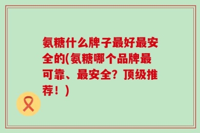 氨糖什么牌子最好最安全的(氨糖哪个品牌最可靠、最安全？顶级推荐！)