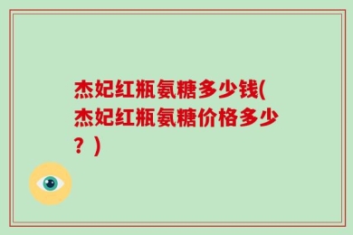 杰妃红瓶氨糖多少钱(杰妃红瓶氨糖价格多少？)