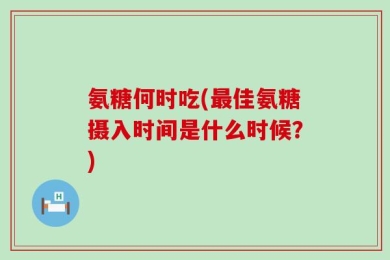氨糖何时吃(最佳氨糖摄入时间是什么时候？)
