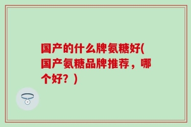 国产的什么牌氨糖好(国产氨糖品牌推荐，哪个好？)