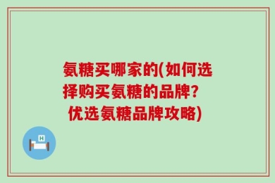 氨糖买哪家的(如何选择购买氨糖的品牌？  优选氨糖品牌攻略)