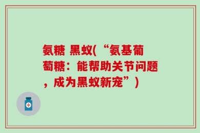 氨糖 黑蚁(“氨基葡萄糖：能帮助关节问题，成为黑蚁新宠”)