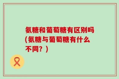 氨糖和葡萄糖有区别吗(氨糖与葡萄糖有什么不同？)