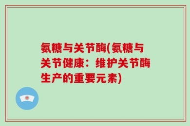 氨糖与关节酶(氨糖与关节健康：维护关节酶生产的重要元素)