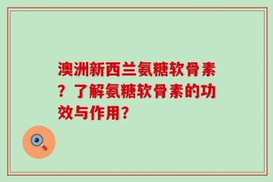 澳洲新西兰氨糖软骨素？了解氨糖软骨素的功效与作用？