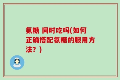 氨糖 同时吃吗(如何正确搭配氨糖的服用方法？)