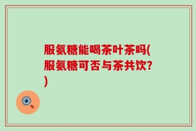 服氨糖能喝茶叶茶吗(服氨糖可否与茶共饮？)