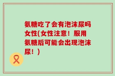 氨糖吃了会有泡沫尿吗女性(女性注意！服用氨糖后可能会出现泡沫尿！)