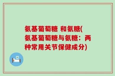 氨基葡萄糖 和氨糖(氨基葡萄糖与氨糖：两种常用关节保健成分)