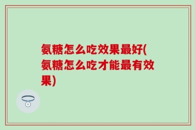 氨糖怎么吃效果最好(氨糖怎么吃才能最有效果)