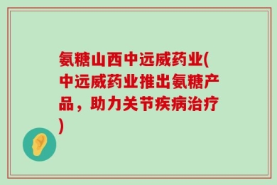 氨糖山西中远威药业(中远威药业推出氨糖产品，助力关节疾病治疗)