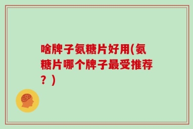 啥牌子氨糖片好用(氨糖片哪个牌子最受推荐？)