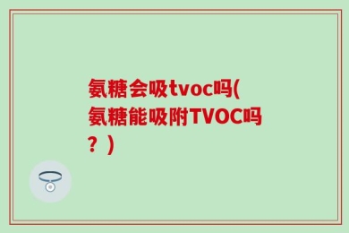 氨糖会吸tvoc吗(氨糖能吸附TVOC吗？)