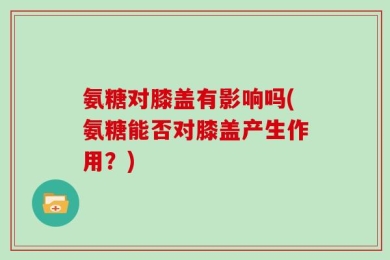 氨糖对膝盖有影响吗(氨糖能否对膝盖产生作用？)