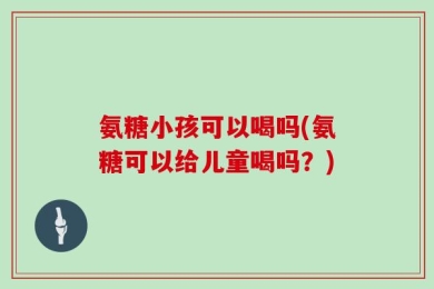 氨糖小孩可以喝吗(氨糖可以给儿童喝吗？)