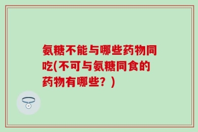 氨糖不能与哪些药物同吃(不可与氨糖同食的药物有哪些？)