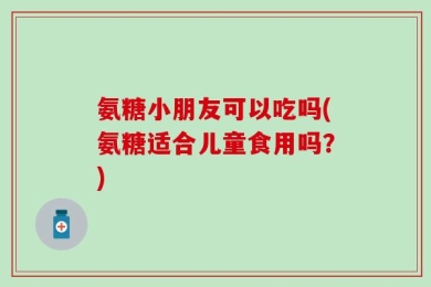 氨糖小朋友可以吃吗(氨糖适合儿童食用吗？)