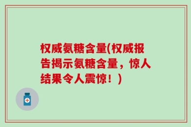 权威氨糖含量(权威报告揭示氨糖含量，惊人结果令人震惊！)
