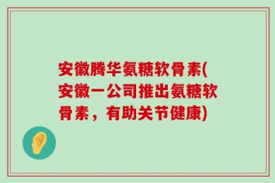安徽腾华氨糖软骨素(安徽一公司推出氨糖软骨素，有助关节健康)
