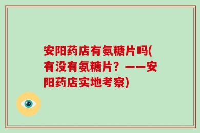 安阳药店有氨糖片吗(有没有氨糖片？——安阳药店实地考察)