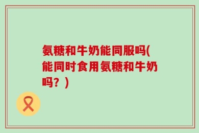 氨糖和牛奶能同服吗(能同时食用氨糖和牛奶吗？)